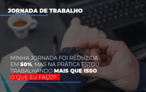 Minha Jornada Foi Reduzida Em 50 Mas Na Pratica Estou Trabalhando Mais Do Que Iss O Que Eu Faco - Notícias e Artigos Contábeis